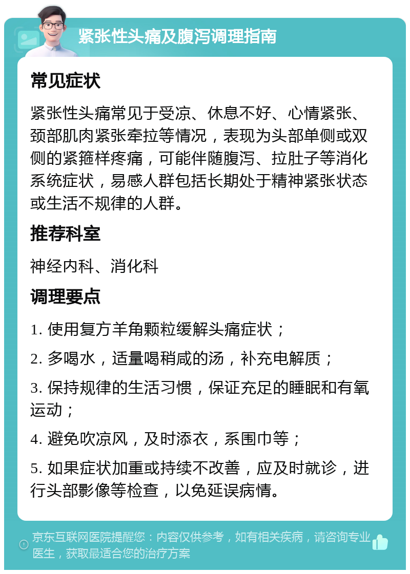 紧张性头痛及腹泻调理指南 常见症状 紧张性头痛常见于受凉、休息不好、心情紧张、颈部肌肉紧张牵拉等情况，表现为头部单侧或双侧的紧箍样疼痛，可能伴随腹泻、拉肚子等消化系统症状，易感人群包括长期处于精神紧张状态或生活不规律的人群。 推荐科室 神经内科、消化科 调理要点 1. 使用复方羊角颗粒缓解头痛症状； 2. 多喝水，适量喝稍咸的汤，补充电解质； 3. 保持规律的生活习惯，保证充足的睡眠和有氧运动； 4. 避免吹凉风，及时添衣，系围巾等； 5. 如果症状加重或持续不改善，应及时就诊，进行头部影像等检查，以免延误病情。