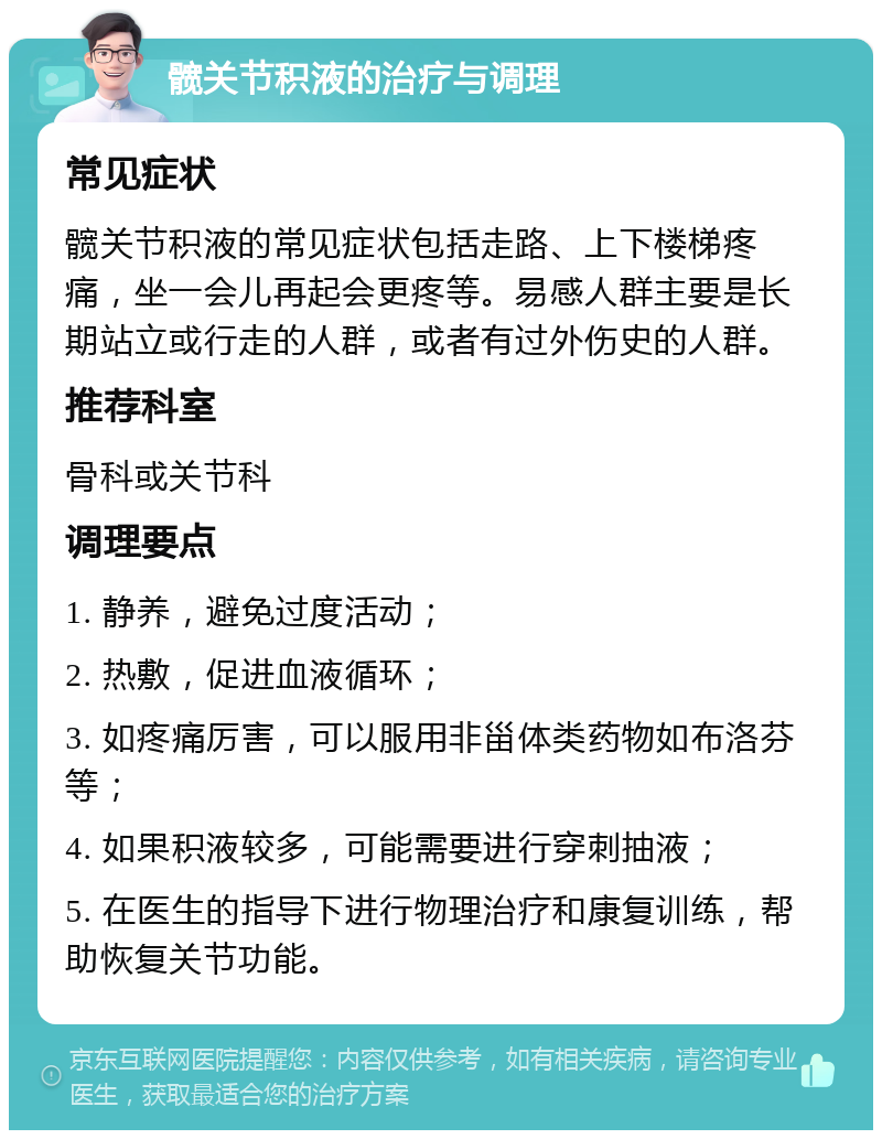 髋关节积液的治疗与调理 常见症状 髋关节积液的常见症状包括走路、上下楼梯疼痛，坐一会儿再起会更疼等。易感人群主要是长期站立或行走的人群，或者有过外伤史的人群。 推荐科室 骨科或关节科 调理要点 1. 静养，避免过度活动； 2. 热敷，促进血液循环； 3. 如疼痛厉害，可以服用非甾体类药物如布洛芬等； 4. 如果积液较多，可能需要进行穿刺抽液； 5. 在医生的指导下进行物理治疗和康复训练，帮助恢复关节功能。