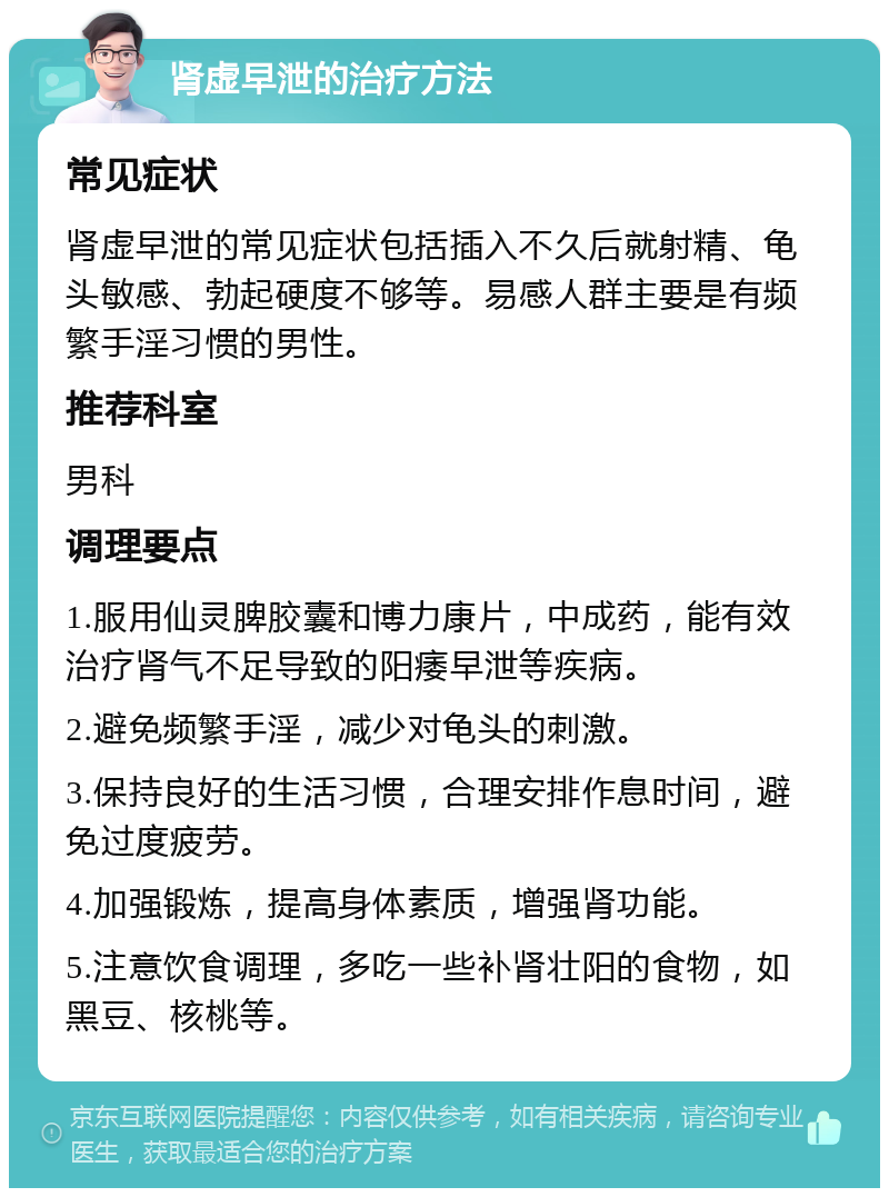 肾虚早泄的治疗方法 常见症状 肾虚早泄的常见症状包括插入不久后就射精、龟头敏感、勃起硬度不够等。易感人群主要是有频繁手淫习惯的男性。 推荐科室 男科 调理要点 1.服用仙灵脾胶囊和博力康片，中成药，能有效治疗肾气不足导致的阳痿早泄等疾病。 2.避免频繁手淫，减少对龟头的刺激。 3.保持良好的生活习惯，合理安排作息时间，避免过度疲劳。 4.加强锻炼，提高身体素质，增强肾功能。 5.注意饮食调理，多吃一些补肾壮阳的食物，如黑豆、核桃等。