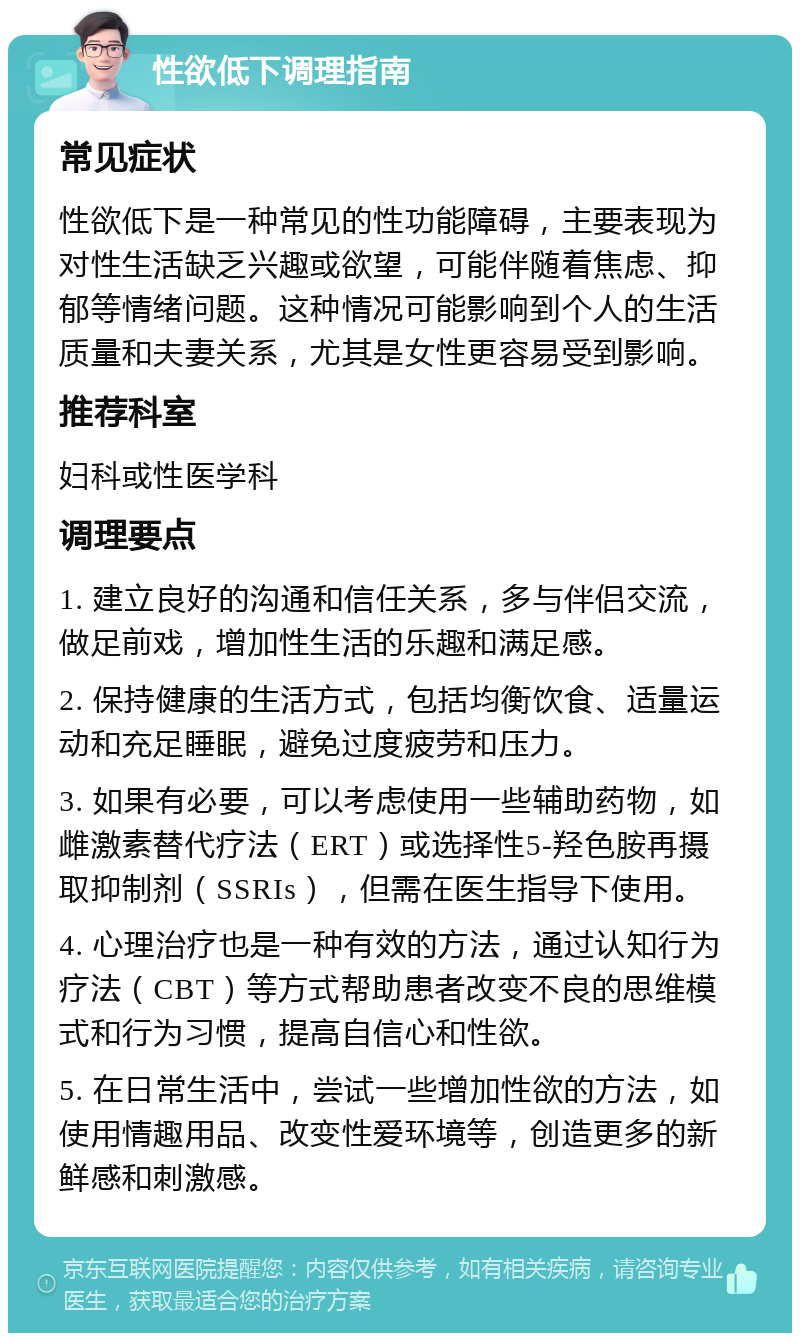 性欲低下调理指南 常见症状 性欲低下是一种常见的性功能障碍，主要表现为对性生活缺乏兴趣或欲望，可能伴随着焦虑、抑郁等情绪问题。这种情况可能影响到个人的生活质量和夫妻关系，尤其是女性更容易受到影响。 推荐科室 妇科或性医学科 调理要点 1. 建立良好的沟通和信任关系，多与伴侣交流，做足前戏，增加性生活的乐趣和满足感。 2. 保持健康的生活方式，包括均衡饮食、适量运动和充足睡眠，避免过度疲劳和压力。 3. 如果有必要，可以考虑使用一些辅助药物，如雌激素替代疗法（ERT）或选择性5-羟色胺再摄取抑制剂（SSRIs），但需在医生指导下使用。 4. 心理治疗也是一种有效的方法，通过认知行为疗法（CBT）等方式帮助患者改变不良的思维模式和行为习惯，提高自信心和性欲。 5. 在日常生活中，尝试一些增加性欲的方法，如使用情趣用品、改变性爱环境等，创造更多的新鲜感和刺激感。