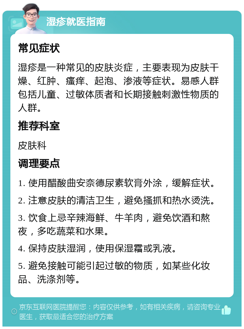 湿疹就医指南 常见症状 湿疹是一种常见的皮肤炎症，主要表现为皮肤干燥、红肿、瘙痒、起泡、渗液等症状。易感人群包括儿童、过敏体质者和长期接触刺激性物质的人群。 推荐科室 皮肤科 调理要点 1. 使用醋酸曲安奈德尿素软膏外涂，缓解症状。 2. 注意皮肤的清洁卫生，避免搔抓和热水烫洗。 3. 饮食上忌辛辣海鲜、牛羊肉，避免饮酒和熬夜，多吃蔬菜和水果。 4. 保持皮肤湿润，使用保湿霜或乳液。 5. 避免接触可能引起过敏的物质，如某些化妆品、洗涤剂等。