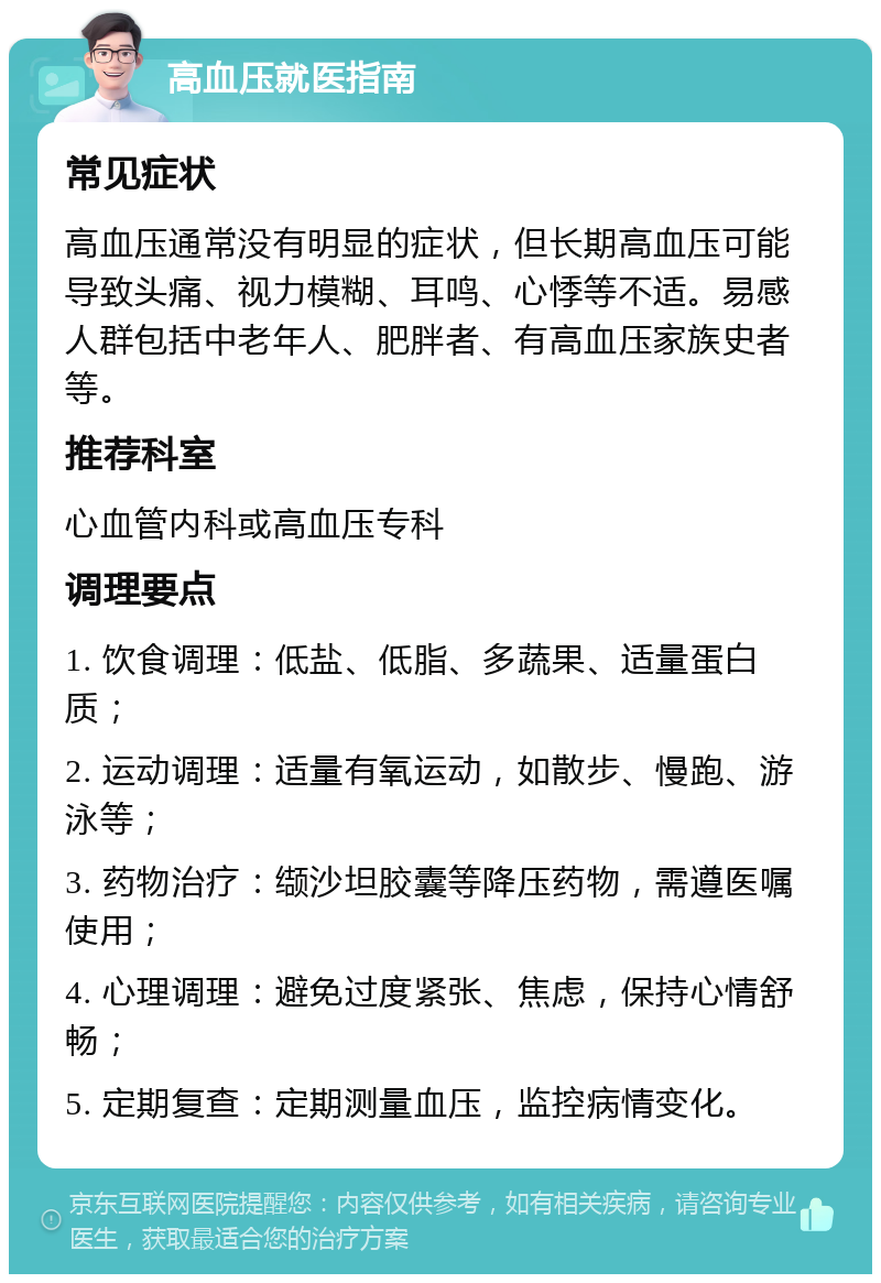 高血压就医指南 常见症状 高血压通常没有明显的症状，但长期高血压可能导致头痛、视力模糊、耳鸣、心悸等不适。易感人群包括中老年人、肥胖者、有高血压家族史者等。 推荐科室 心血管内科或高血压专科 调理要点 1. 饮食调理：低盐、低脂、多蔬果、适量蛋白质； 2. 运动调理：适量有氧运动，如散步、慢跑、游泳等； 3. 药物治疗：缬沙坦胶囊等降压药物，需遵医嘱使用； 4. 心理调理：避免过度紧张、焦虑，保持心情舒畅； 5. 定期复查：定期测量血压，监控病情变化。