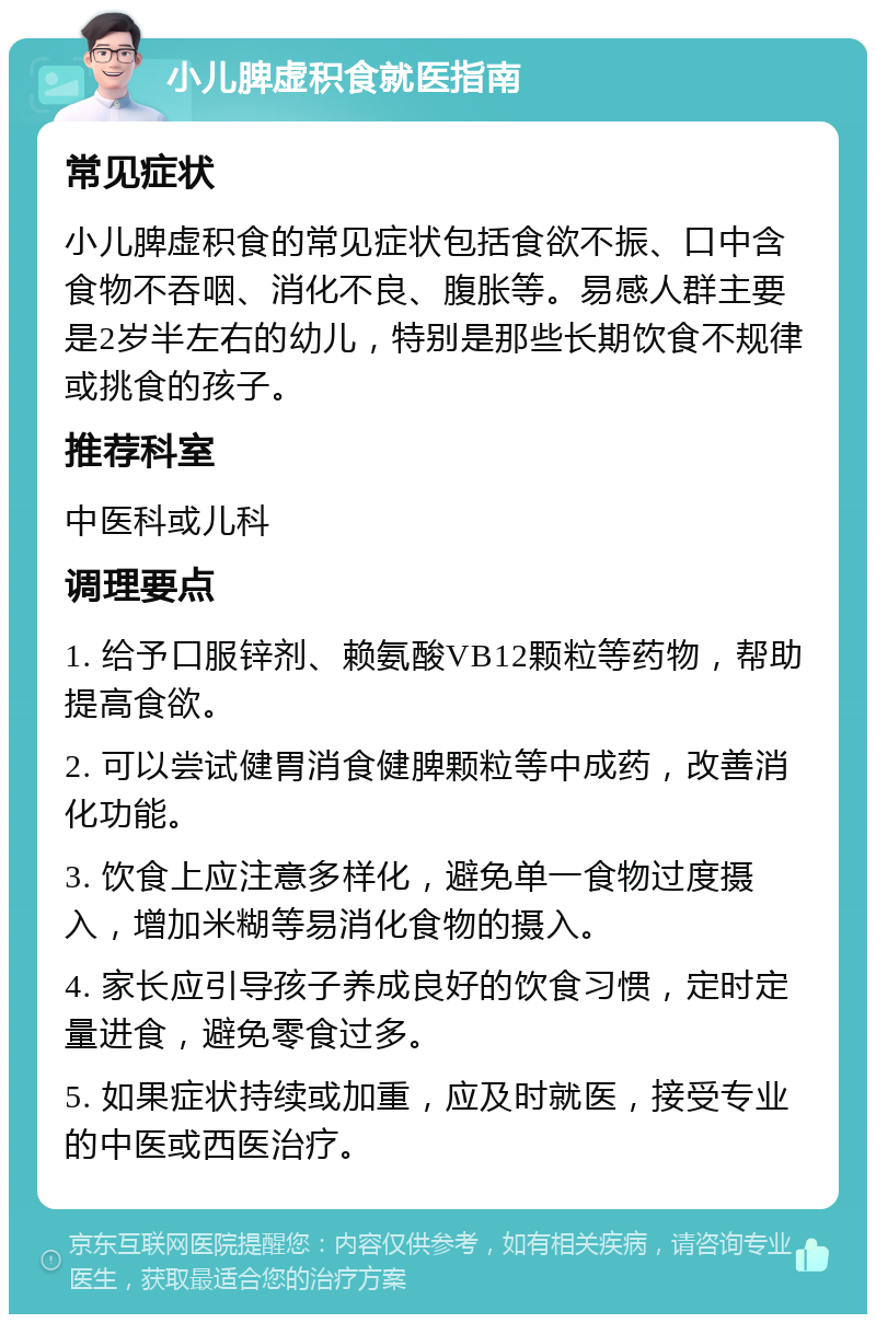 小儿脾虚积食就医指南 常见症状 小儿脾虚积食的常见症状包括食欲不振、口中含食物不吞咽、消化不良、腹胀等。易感人群主要是2岁半左右的幼儿，特别是那些长期饮食不规律或挑食的孩子。 推荐科室 中医科或儿科 调理要点 1. 给予口服锌剂、赖氨酸VB12颗粒等药物，帮助提高食欲。 2. 可以尝试健胃消食健脾颗粒等中成药，改善消化功能。 3. 饮食上应注意多样化，避免单一食物过度摄入，增加米糊等易消化食物的摄入。 4. 家长应引导孩子养成良好的饮食习惯，定时定量进食，避免零食过多。 5. 如果症状持续或加重，应及时就医，接受专业的中医或西医治疗。