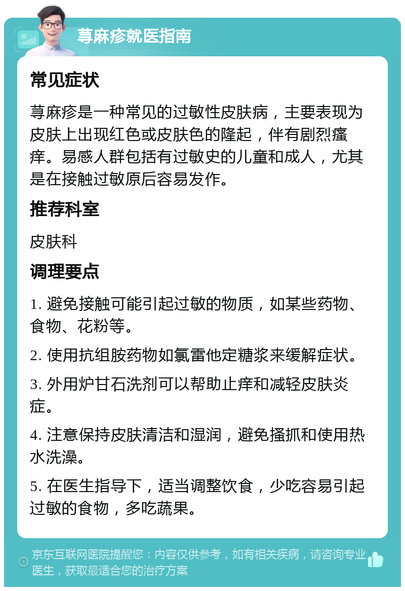 荨麻疹就医指南 常见症状 荨麻疹是一种常见的过敏性皮肤病，主要表现为皮肤上出现红色或皮肤色的隆起，伴有剧烈瘙痒。易感人群包括有过敏史的儿童和成人，尤其是在接触过敏原后容易发作。 推荐科室 皮肤科 调理要点 1. 避免接触可能引起过敏的物质，如某些药物、食物、花粉等。 2. 使用抗组胺药物如氯雷他定糖浆来缓解症状。 3. 外用炉甘石洗剂可以帮助止痒和减轻皮肤炎症。 4. 注意保持皮肤清洁和湿润，避免搔抓和使用热水洗澡。 5. 在医生指导下，适当调整饮食，少吃容易引起过敏的食物，多吃蔬果。