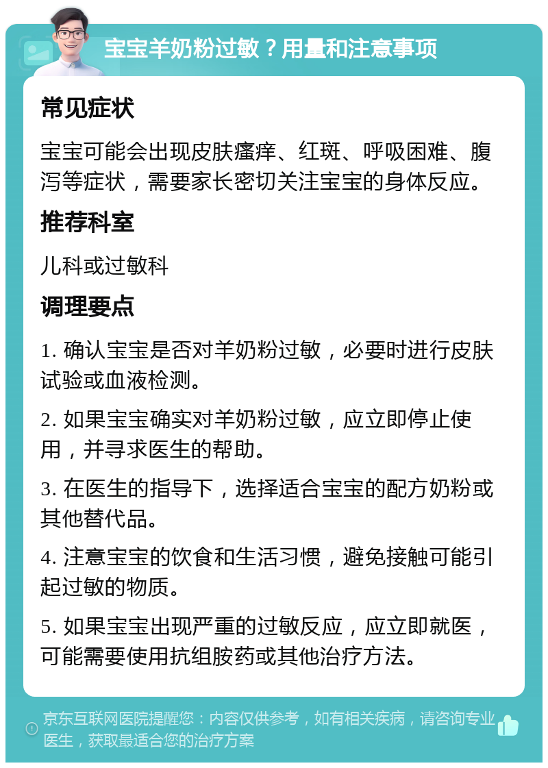 宝宝羊奶粉过敏？用量和注意事项 常见症状 宝宝可能会出现皮肤瘙痒、红斑、呼吸困难、腹泻等症状，需要家长密切关注宝宝的身体反应。 推荐科室 儿科或过敏科 调理要点 1. 确认宝宝是否对羊奶粉过敏，必要时进行皮肤试验或血液检测。 2. 如果宝宝确实对羊奶粉过敏，应立即停止使用，并寻求医生的帮助。 3. 在医生的指导下，选择适合宝宝的配方奶粉或其他替代品。 4. 注意宝宝的饮食和生活习惯，避免接触可能引起过敏的物质。 5. 如果宝宝出现严重的过敏反应，应立即就医，可能需要使用抗组胺药或其他治疗方法。