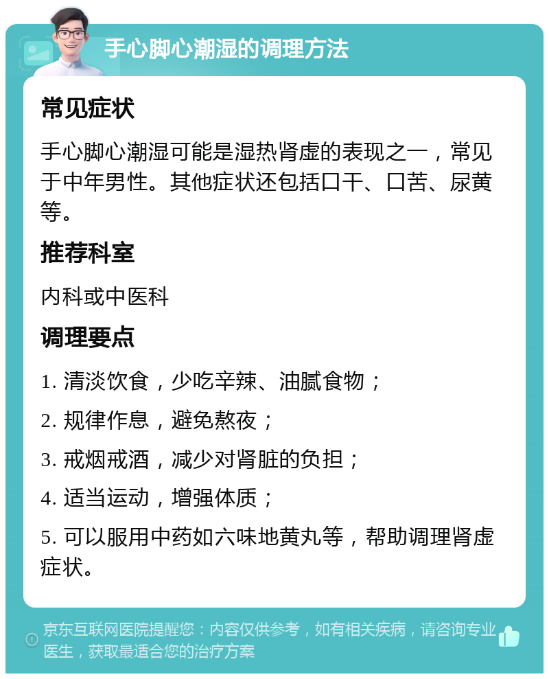 手心脚心潮湿的调理方法 常见症状 手心脚心潮湿可能是湿热肾虚的表现之一，常见于中年男性。其他症状还包括口干、口苦、尿黄等。 推荐科室 内科或中医科 调理要点 1. 清淡饮食，少吃辛辣、油腻食物； 2. 规律作息，避免熬夜； 3. 戒烟戒酒，减少对肾脏的负担； 4. 适当运动，增强体质； 5. 可以服用中药如六味地黄丸等，帮助调理肾虚症状。