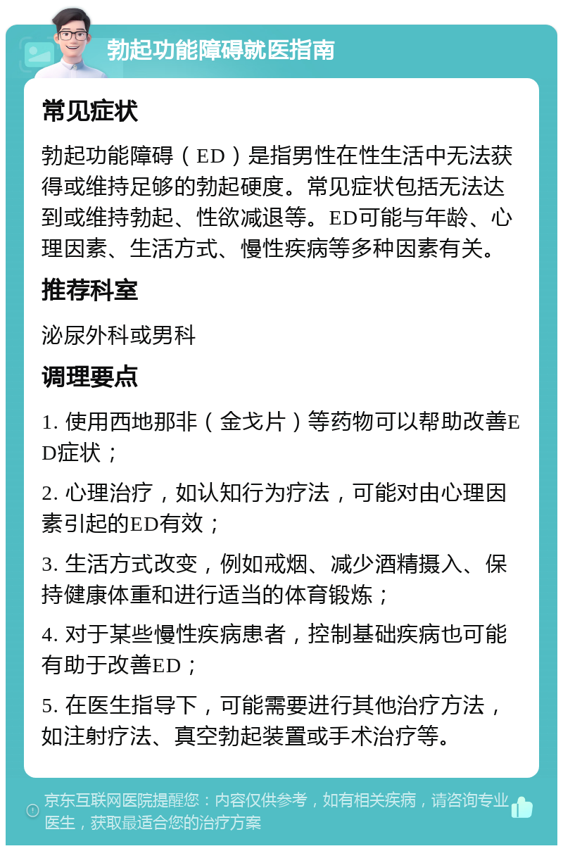 勃起功能障碍就医指南 常见症状 勃起功能障碍（ED）是指男性在性生活中无法获得或维持足够的勃起硬度。常见症状包括无法达到或维持勃起、性欲减退等。ED可能与年龄、心理因素、生活方式、慢性疾病等多种因素有关。 推荐科室 泌尿外科或男科 调理要点 1. 使用西地那非（金戈片）等药物可以帮助改善ED症状； 2. 心理治疗，如认知行为疗法，可能对由心理因素引起的ED有效； 3. 生活方式改变，例如戒烟、减少酒精摄入、保持健康体重和进行适当的体育锻炼； 4. 对于某些慢性疾病患者，控制基础疾病也可能有助于改善ED； 5. 在医生指导下，可能需要进行其他治疗方法，如注射疗法、真空勃起装置或手术治疗等。