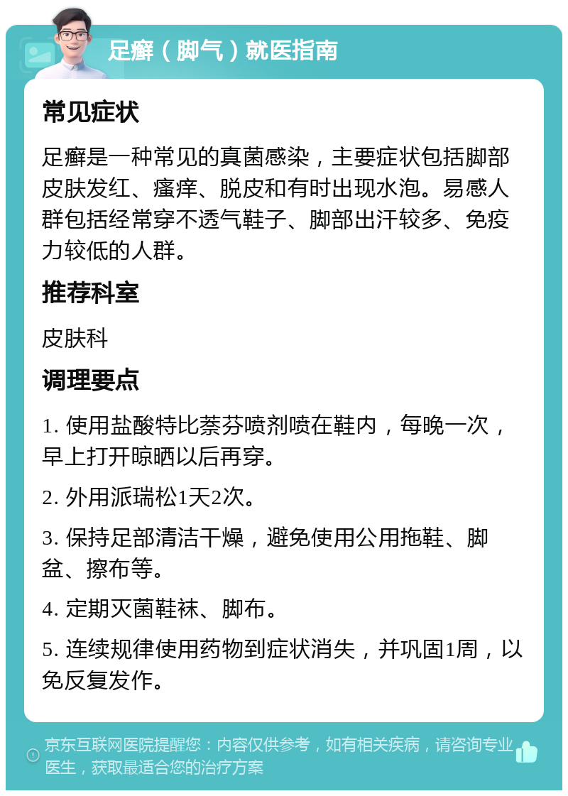 足癣（脚气）就医指南 常见症状 足癣是一种常见的真菌感染，主要症状包括脚部皮肤发红、瘙痒、脱皮和有时出现水泡。易感人群包括经常穿不透气鞋子、脚部出汗较多、免疫力较低的人群。 推荐科室 皮肤科 调理要点 1. 使用盐酸特比萘芬喷剂喷在鞋内，每晚一次，早上打开晾晒以后再穿。 2. 外用派瑞松1天2次。 3. 保持足部清洁干燥，避免使用公用拖鞋、脚盆、擦布等。 4. 定期灭菌鞋袜、脚布。 5. 连续规律使用药物到症状消失，并巩固1周，以免反复发作。