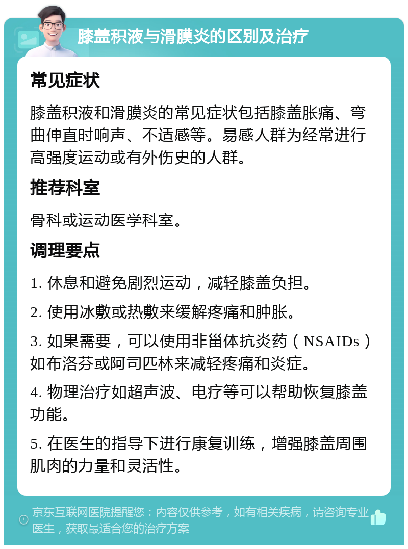 膝盖积液与滑膜炎的区别及治疗 常见症状 膝盖积液和滑膜炎的常见症状包括膝盖胀痛、弯曲伸直时响声、不适感等。易感人群为经常进行高强度运动或有外伤史的人群。 推荐科室 骨科或运动医学科室。 调理要点 1. 休息和避免剧烈运动，减轻膝盖负担。 2. 使用冰敷或热敷来缓解疼痛和肿胀。 3. 如果需要，可以使用非甾体抗炎药（NSAIDs）如布洛芬或阿司匹林来减轻疼痛和炎症。 4. 物理治疗如超声波、电疗等可以帮助恢复膝盖功能。 5. 在医生的指导下进行康复训练，增强膝盖周围肌肉的力量和灵活性。