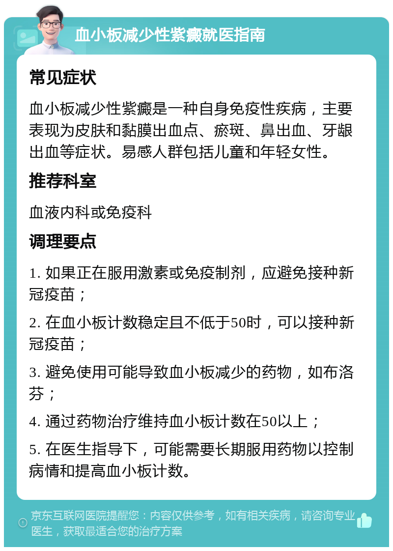 血小板减少性紫癜就医指南 常见症状 血小板减少性紫癜是一种自身免疫性疾病，主要表现为皮肤和黏膜出血点、瘀斑、鼻出血、牙龈出血等症状。易感人群包括儿童和年轻女性。 推荐科室 血液内科或免疫科 调理要点 1. 如果正在服用激素或免疫制剂，应避免接种新冠疫苗； 2. 在血小板计数稳定且不低于50时，可以接种新冠疫苗； 3. 避免使用可能导致血小板减少的药物，如布洛芬； 4. 通过药物治疗维持血小板计数在50以上； 5. 在医生指导下，可能需要长期服用药物以控制病情和提高血小板计数。