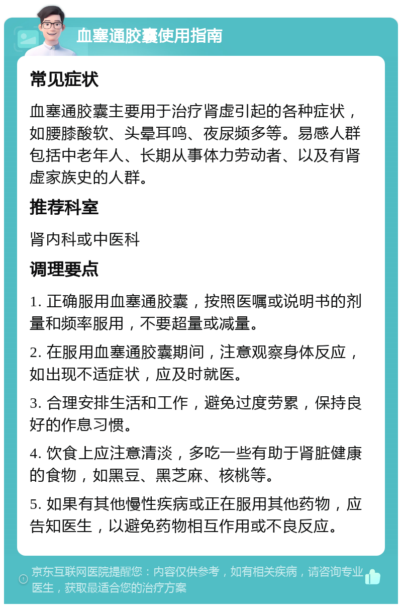 血塞通胶囊使用指南 常见症状 血塞通胶囊主要用于治疗肾虚引起的各种症状，如腰膝酸软、头晕耳鸣、夜尿频多等。易感人群包括中老年人、长期从事体力劳动者、以及有肾虚家族史的人群。 推荐科室 肾内科或中医科 调理要点 1. 正确服用血塞通胶囊，按照医嘱或说明书的剂量和频率服用，不要超量或减量。 2. 在服用血塞通胶囊期间，注意观察身体反应，如出现不适症状，应及时就医。 3. 合理安排生活和工作，避免过度劳累，保持良好的作息习惯。 4. 饮食上应注意清淡，多吃一些有助于肾脏健康的食物，如黑豆、黑芝麻、核桃等。 5. 如果有其他慢性疾病或正在服用其他药物，应告知医生，以避免药物相互作用或不良反应。