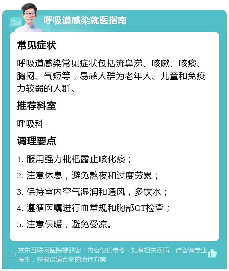 呼吸道感染就医指南 常见症状 呼吸道感染常见症状包括流鼻涕、咳嗽、咳痰、胸闷、气短等，易感人群为老年人、儿童和免疫力较弱的人群。 推荐科室 呼吸科 调理要点 1. 服用强力枇杷露止咳化痰； 2. 注意休息，避免熬夜和过度劳累； 3. 保持室内空气湿润和通风，多饮水； 4. 遵循医嘱进行血常规和胸部CT检查； 5. 注意保暖，避免受凉。