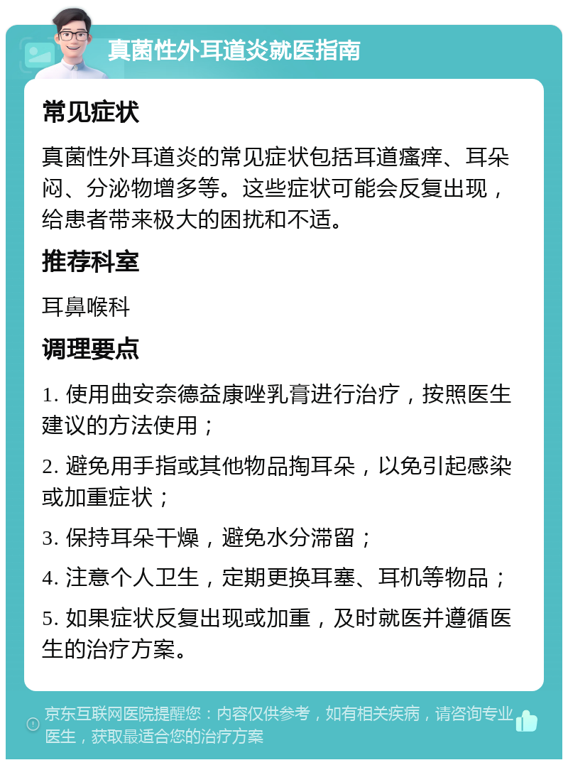 真菌性外耳道炎就医指南 常见症状 真菌性外耳道炎的常见症状包括耳道瘙痒、耳朵闷、分泌物增多等。这些症状可能会反复出现，给患者带来极大的困扰和不适。 推荐科室 耳鼻喉科 调理要点 1. 使用曲安奈德益康唑乳膏进行治疗，按照医生建议的方法使用； 2. 避免用手指或其他物品掏耳朵，以免引起感染或加重症状； 3. 保持耳朵干燥，避免水分滞留； 4. 注意个人卫生，定期更换耳塞、耳机等物品； 5. 如果症状反复出现或加重，及时就医并遵循医生的治疗方案。