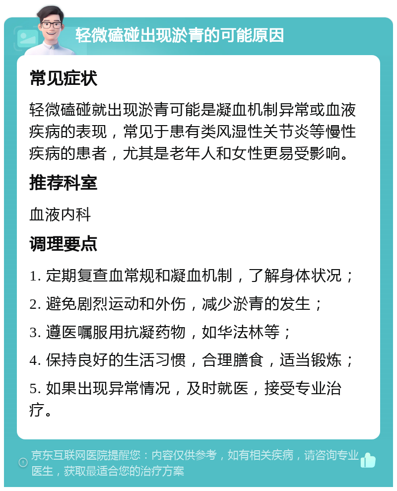 轻微磕碰出现淤青的可能原因 常见症状 轻微磕碰就出现淤青可能是凝血机制异常或血液疾病的表现，常见于患有类风湿性关节炎等慢性疾病的患者，尤其是老年人和女性更易受影响。 推荐科室 血液内科 调理要点 1. 定期复查血常规和凝血机制，了解身体状况； 2. 避免剧烈运动和外伤，减少淤青的发生； 3. 遵医嘱服用抗凝药物，如华法林等； 4. 保持良好的生活习惯，合理膳食，适当锻炼； 5. 如果出现异常情况，及时就医，接受专业治疗。