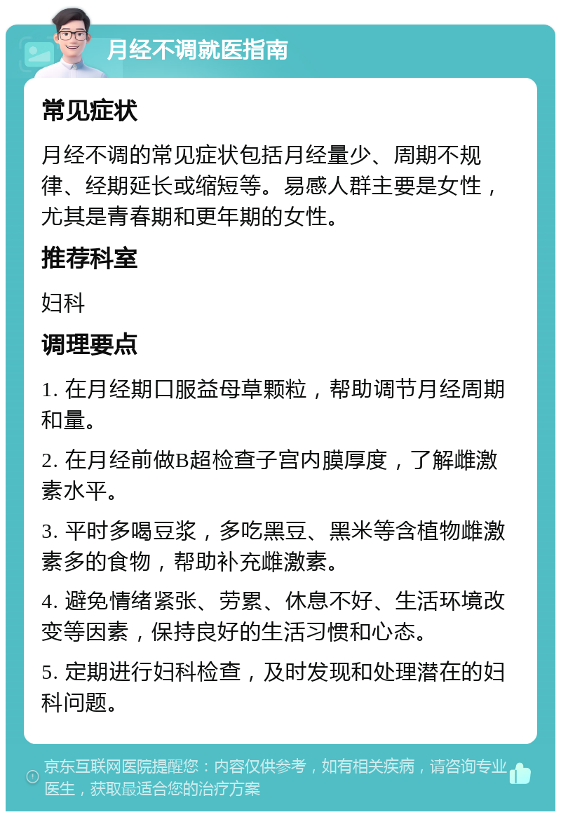 月经不调就医指南 常见症状 月经不调的常见症状包括月经量少、周期不规律、经期延长或缩短等。易感人群主要是女性，尤其是青春期和更年期的女性。 推荐科室 妇科 调理要点 1. 在月经期口服益母草颗粒，帮助调节月经周期和量。 2. 在月经前做B超检查子宫内膜厚度，了解雌激素水平。 3. 平时多喝豆浆，多吃黑豆、黑米等含植物雌激素多的食物，帮助补充雌激素。 4. 避免情绪紧张、劳累、休息不好、生活环境改变等因素，保持良好的生活习惯和心态。 5. 定期进行妇科检查，及时发现和处理潜在的妇科问题。