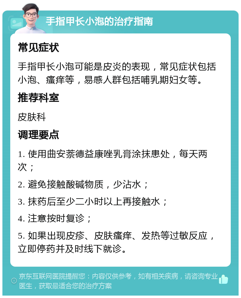 手指甲长小泡的治疗指南 常见症状 手指甲长小泡可能是皮炎的表现，常见症状包括小泡、瘙痒等，易感人群包括哺乳期妇女等。 推荐科室 皮肤科 调理要点 1. 使用曲安萘德益康唑乳膏涂抹患处，每天两次； 2. 避免接触酸碱物质，少沾水； 3. 抹药后至少二小时以上再接触水； 4. 注意按时复诊； 5. 如果出现皮疹、皮肤瘙痒、发热等过敏反应，立即停药并及时线下就诊。