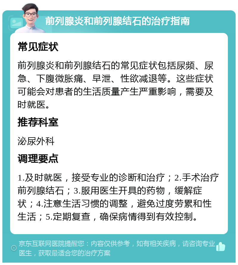 前列腺炎和前列腺结石的治疗指南 常见症状 前列腺炎和前列腺结石的常见症状包括尿频、尿急、下腹微胀痛、早泄、性欲减退等。这些症状可能会对患者的生活质量产生严重影响，需要及时就医。 推荐科室 泌尿外科 调理要点 1.及时就医，接受专业的诊断和治疗；2.手术治疗前列腺结石；3.服用医生开具的药物，缓解症状；4.注意生活习惯的调整，避免过度劳累和性生活；5.定期复查，确保病情得到有效控制。