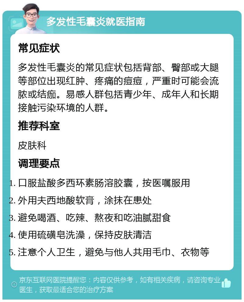 多发性毛囊炎就医指南 常见症状 多发性毛囊炎的常见症状包括背部、臀部或大腿等部位出现红肿、疼痛的痘痘，严重时可能会流脓或结痂。易感人群包括青少年、成年人和长期接触污染环境的人群。 推荐科室 皮肤科 调理要点 口服盐酸多西环素肠溶胶囊，按医嘱服用 外用夫西地酸软膏，涂抹在患处 避免喝酒、吃辣、熬夜和吃油腻甜食 使用硫磺皂洗澡，保持皮肤清洁 注意个人卫生，避免与他人共用毛巾、衣物等