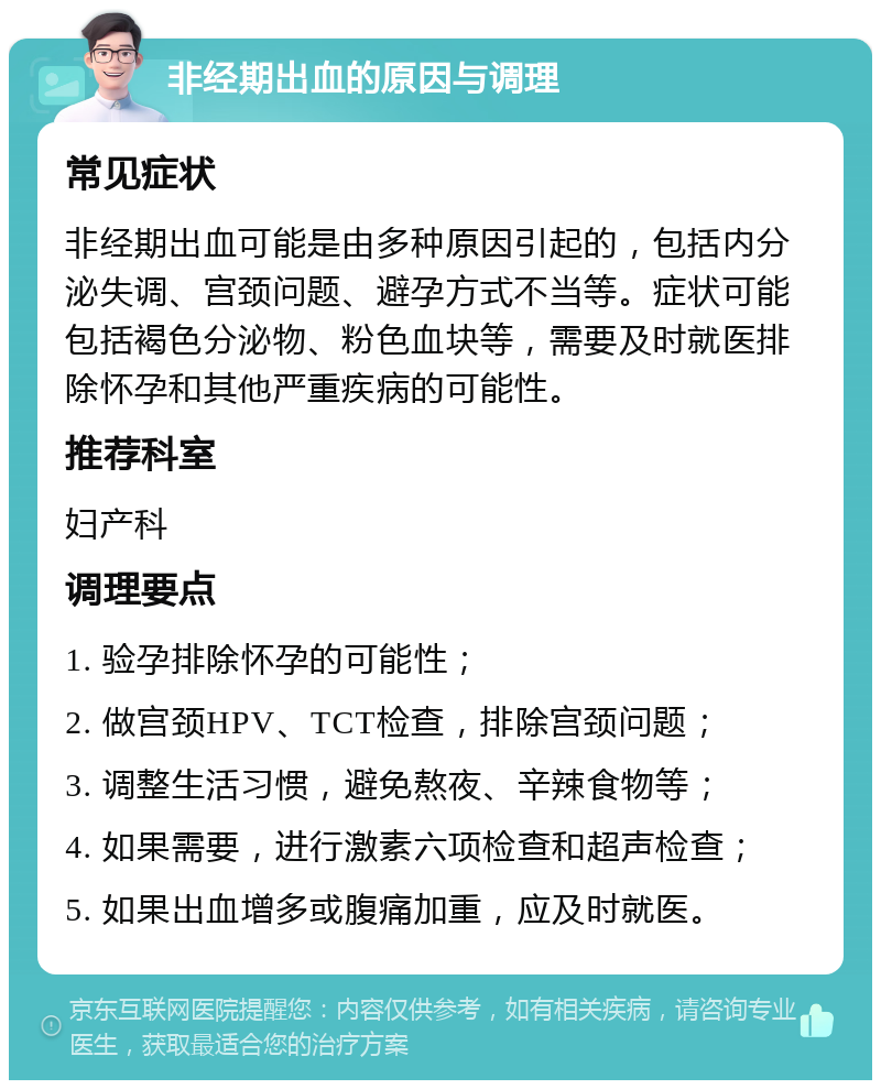 非经期出血的原因与调理 常见症状 非经期出血可能是由多种原因引起的，包括内分泌失调、宫颈问题、避孕方式不当等。症状可能包括褐色分泌物、粉色血块等，需要及时就医排除怀孕和其他严重疾病的可能性。 推荐科室 妇产科 调理要点 1. 验孕排除怀孕的可能性； 2. 做宫颈HPV、TCT检查，排除宫颈问题； 3. 调整生活习惯，避免熬夜、辛辣食物等； 4. 如果需要，进行激素六项检查和超声检查； 5. 如果出血增多或腹痛加重，应及时就医。