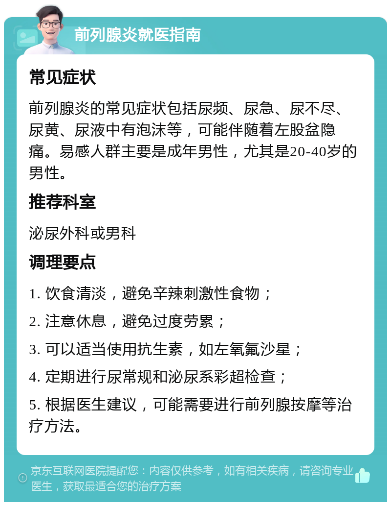 前列腺炎就医指南 常见症状 前列腺炎的常见症状包括尿频、尿急、尿不尽、尿黄、尿液中有泡沫等，可能伴随着左股盆隐痛。易感人群主要是成年男性，尤其是20-40岁的男性。 推荐科室 泌尿外科或男科 调理要点 1. 饮食清淡，避免辛辣刺激性食物； 2. 注意休息，避免过度劳累； 3. 可以适当使用抗生素，如左氧氟沙星； 4. 定期进行尿常规和泌尿系彩超检查； 5. 根据医生建议，可能需要进行前列腺按摩等治疗方法。