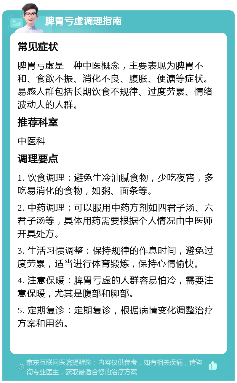 脾胃亏虚调理指南 常见症状 脾胃亏虚是一种中医概念，主要表现为脾胃不和、食欲不振、消化不良、腹胀、便溏等症状。易感人群包括长期饮食不规律、过度劳累、情绪波动大的人群。 推荐科室 中医科 调理要点 1. 饮食调理：避免生冷油腻食物，少吃夜宵，多吃易消化的食物，如粥、面条等。 2. 中药调理：可以服用中药方剂如四君子汤、六君子汤等，具体用药需要根据个人情况由中医师开具处方。 3. 生活习惯调整：保持规律的作息时间，避免过度劳累，适当进行体育锻炼，保持心情愉快。 4. 注意保暖：脾胃亏虚的人群容易怕冷，需要注意保暖，尤其是腹部和脚部。 5. 定期复诊：定期复诊，根据病情变化调整治疗方案和用药。