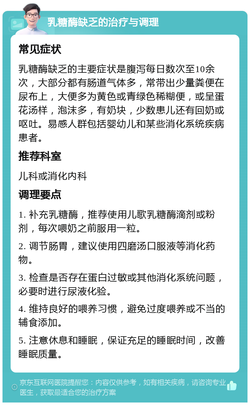 乳糖酶缺乏的治疗与调理 常见症状 乳糖酶缺乏的主要症状是腹泻每日数次至10余次，大部分都有肠道气体多，常带出少量粪便在尿布上，大便多为黄色或青绿色稀糊便，或呈蛋花汤样，泡沫多，有奶块，少数患儿还有回奶或呕吐。易感人群包括婴幼儿和某些消化系统疾病患者。 推荐科室 儿科或消化内科 调理要点 1. 补充乳糖酶，推荐使用儿歌乳糖酶滴剂或粉剂，每次喂奶之前服用一粒。 2. 调节肠胃，建议使用四磨汤口服液等消化药物。 3. 检查是否存在蛋白过敏或其他消化系统问题，必要时进行尿液化验。 4. 维持良好的喂养习惯，避免过度喂养或不当的辅食添加。 5. 注意休息和睡眠，保证充足的睡眠时间，改善睡眠质量。