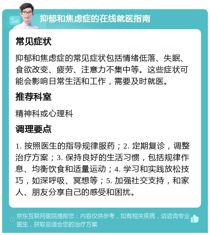 抑郁和焦虑症的在线就医指南 常见症状 抑郁和焦虑症的常见症状包括情绪低落、失眠、食欲改变、疲劳、注意力不集中等。这些症状可能会影响日常生活和工作，需要及时就医。 推荐科室 精神科或心理科 调理要点 1. 按照医生的指导规律服药；2. 定期复诊，调整治疗方案；3. 保持良好的生活习惯，包括规律作息、均衡饮食和适量运动；4. 学习和实践放松技巧，如深呼吸、冥想等；5. 加强社交支持，和家人、朋友分享自己的感受和困扰。