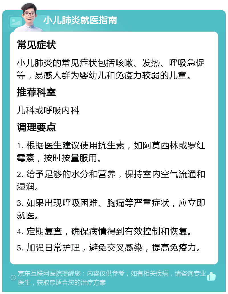 小儿肺炎就医指南 常见症状 小儿肺炎的常见症状包括咳嗽、发热、呼吸急促等，易感人群为婴幼儿和免疫力较弱的儿童。 推荐科室 儿科或呼吸内科 调理要点 1. 根据医生建议使用抗生素，如阿莫西林或罗红霉素，按时按量服用。 2. 给予足够的水分和营养，保持室内空气流通和湿润。 3. 如果出现呼吸困难、胸痛等严重症状，应立即就医。 4. 定期复查，确保病情得到有效控制和恢复。 5. 加强日常护理，避免交叉感染，提高免疫力。