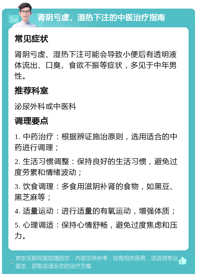 肾阴亏虚、湿热下注的中医治疗指南 常见症状 肾阴亏虚、湿热下注可能会导致小便后有透明液体流出、口臭、食欲不振等症状，多见于中年男性。 推荐科室 泌尿外科或中医科 调理要点 1. 中药治疗：根据辨证施治原则，选用适合的中药进行调理； 2. 生活习惯调整：保持良好的生活习惯，避免过度劳累和情绪波动； 3. 饮食调理：多食用滋阴补肾的食物，如黑豆、黑芝麻等； 4. 适量运动：进行适量的有氧运动，增强体质； 5. 心理调适：保持心情舒畅，避免过度焦虑和压力。