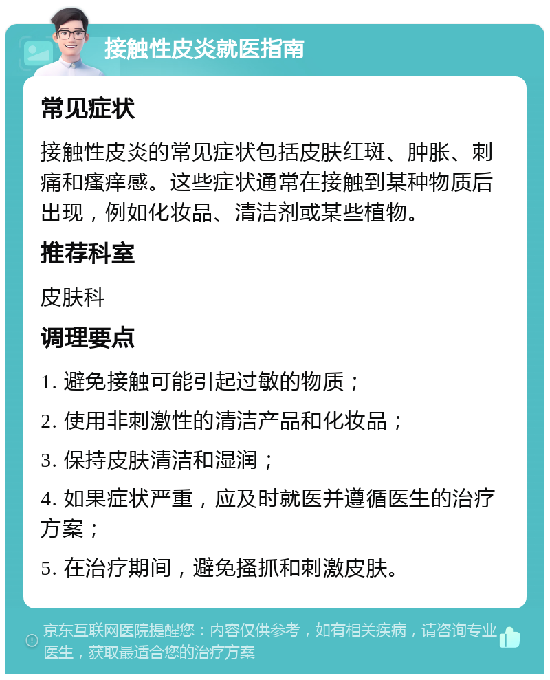 接触性皮炎就医指南 常见症状 接触性皮炎的常见症状包括皮肤红斑、肿胀、刺痛和瘙痒感。这些症状通常在接触到某种物质后出现，例如化妆品、清洁剂或某些植物。 推荐科室 皮肤科 调理要点 1. 避免接触可能引起过敏的物质； 2. 使用非刺激性的清洁产品和化妆品； 3. 保持皮肤清洁和湿润； 4. 如果症状严重，应及时就医并遵循医生的治疗方案； 5. 在治疗期间，避免搔抓和刺激皮肤。