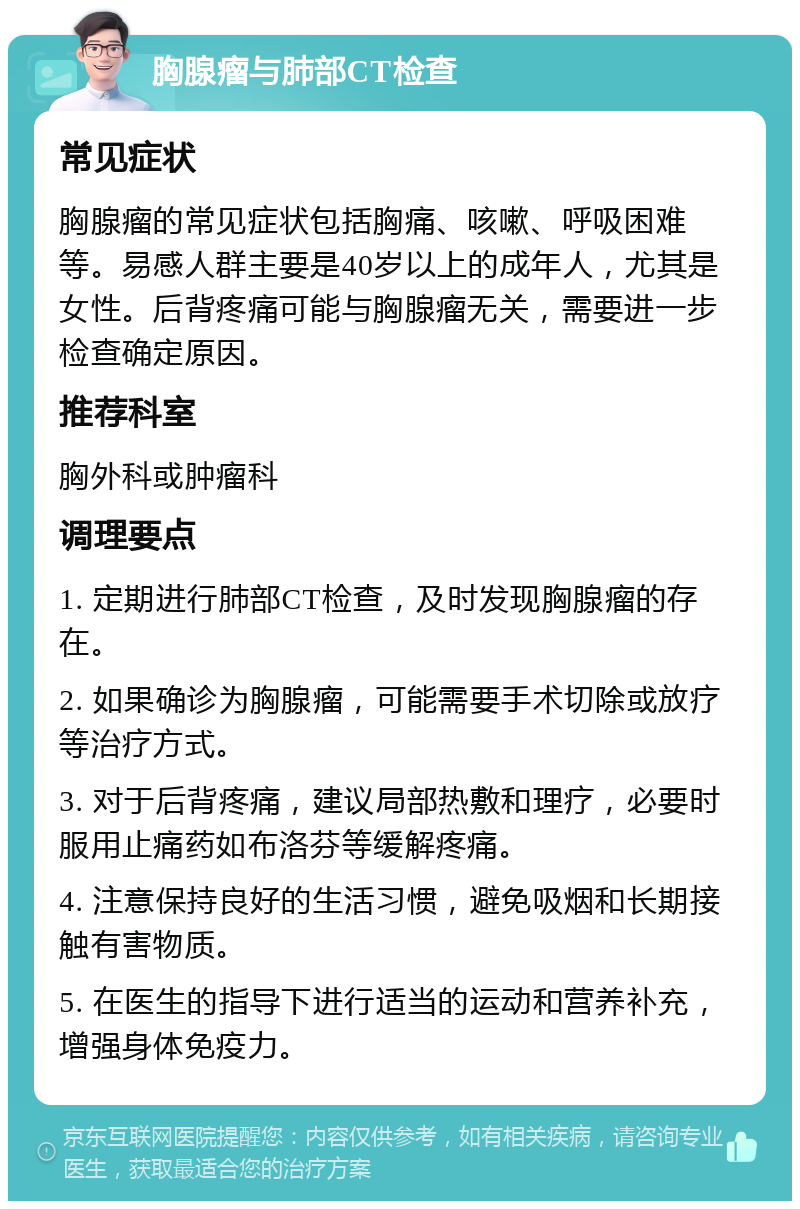 胸腺瘤与肺部CT检查 常见症状 胸腺瘤的常见症状包括胸痛、咳嗽、呼吸困难等。易感人群主要是40岁以上的成年人，尤其是女性。后背疼痛可能与胸腺瘤无关，需要进一步检查确定原因。 推荐科室 胸外科或肿瘤科 调理要点 1. 定期进行肺部CT检查，及时发现胸腺瘤的存在。 2. 如果确诊为胸腺瘤，可能需要手术切除或放疗等治疗方式。 3. 对于后背疼痛，建议局部热敷和理疗，必要时服用止痛药如布洛芬等缓解疼痛。 4. 注意保持良好的生活习惯，避免吸烟和长期接触有害物质。 5. 在医生的指导下进行适当的运动和营养补充，增强身体免疫力。