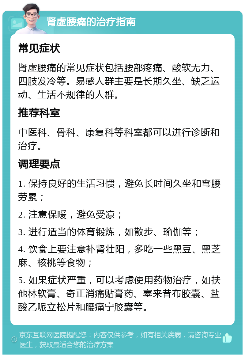 肾虚腰痛的治疗指南 常见症状 肾虚腰痛的常见症状包括腰部疼痛、酸软无力、四肢发冷等。易感人群主要是长期久坐、缺乏运动、生活不规律的人群。 推荐科室 中医科、骨科、康复科等科室都可以进行诊断和治疗。 调理要点 1. 保持良好的生活习惯，避免长时间久坐和弯腰劳累； 2. 注意保暖，避免受凉； 3. 进行适当的体育锻炼，如散步、瑜伽等； 4. 饮食上要注意补肾壮阳，多吃一些黑豆、黑芝麻、核桃等食物； 5. 如果症状严重，可以考虑使用药物治疗，如扶他林软膏、奇正消痛贴膏药、塞来昔布胶囊、盐酸乙哌立松片和腰痛宁胶囊等。