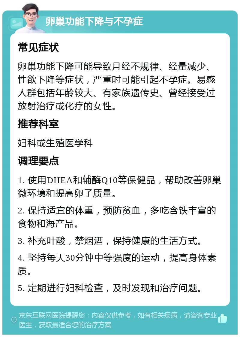 卵巢功能下降与不孕症 常见症状 卵巢功能下降可能导致月经不规律、经量减少、性欲下降等症状，严重时可能引起不孕症。易感人群包括年龄较大、有家族遗传史、曾经接受过放射治疗或化疗的女性。 推荐科室 妇科或生殖医学科 调理要点 1. 使用DHEA和辅酶Q10等保健品，帮助改善卵巢微环境和提高卵子质量。 2. 保持适宜的体重，预防贫血，多吃含铁丰富的食物和海产品。 3. 补充叶酸，禁烟酒，保持健康的生活方式。 4. 坚持每天30分钟中等强度的运动，提高身体素质。 5. 定期进行妇科检查，及时发现和治疗问题。