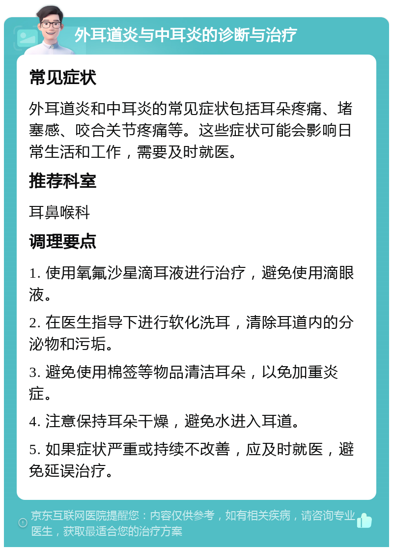 外耳道炎与中耳炎的诊断与治疗 常见症状 外耳道炎和中耳炎的常见症状包括耳朵疼痛、堵塞感、咬合关节疼痛等。这些症状可能会影响日常生活和工作，需要及时就医。 推荐科室 耳鼻喉科 调理要点 1. 使用氧氟沙星滴耳液进行治疗，避免使用滴眼液。 2. 在医生指导下进行软化洗耳，清除耳道内的分泌物和污垢。 3. 避免使用棉签等物品清洁耳朵，以免加重炎症。 4. 注意保持耳朵干燥，避免水进入耳道。 5. 如果症状严重或持续不改善，应及时就医，避免延误治疗。