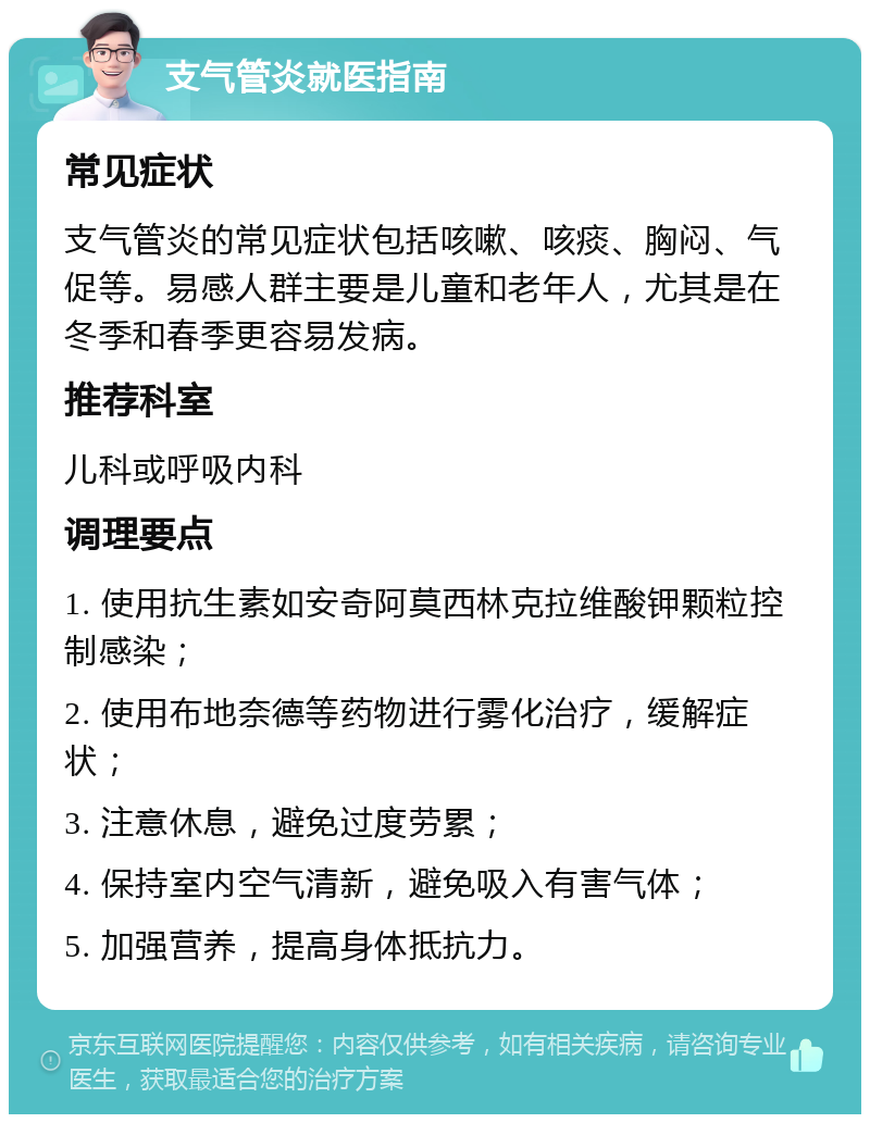 支气管炎就医指南 常见症状 支气管炎的常见症状包括咳嗽、咳痰、胸闷、气促等。易感人群主要是儿童和老年人，尤其是在冬季和春季更容易发病。 推荐科室 儿科或呼吸内科 调理要点 1. 使用抗生素如安奇阿莫西林克拉维酸钾颗粒控制感染； 2. 使用布地奈德等药物进行雾化治疗，缓解症状； 3. 注意休息，避免过度劳累； 4. 保持室内空气清新，避免吸入有害气体； 5. 加强营养，提高身体抵抗力。