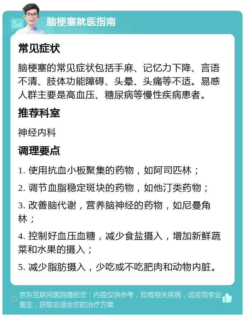 脑梗塞就医指南 常见症状 脑梗塞的常见症状包括手麻、记忆力下降、言语不清、肢体功能障碍、头晕、头痛等不适。易感人群主要是高血压、糖尿病等慢性疾病患者。 推荐科室 神经内科 调理要点 1. 使用抗血小板聚集的药物，如阿司匹林； 2. 调节血脂稳定斑块的药物，如他汀类药物； 3. 改善脑代谢，营养脑神经的药物，如尼曼角林； 4. 控制好血压血糖，减少食盐摄入，增加新鲜蔬菜和水果的摄入； 5. 减少脂肪摄入，少吃或不吃肥肉和动物内脏。