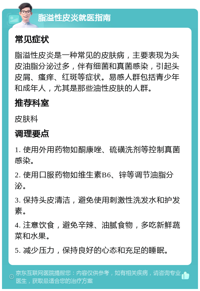 脂溢性皮炎就医指南 常见症状 脂溢性皮炎是一种常见的皮肤病，主要表现为头皮油脂分泌过多，伴有细菌和真菌感染，引起头皮屑、瘙痒、红斑等症状。易感人群包括青少年和成年人，尤其是那些油性皮肤的人群。 推荐科室 皮肤科 调理要点 1. 使用外用药物如酮康唑、硫磺洗剂等控制真菌感染。 2. 使用口服药物如维生素B6、锌等调节油脂分泌。 3. 保持头皮清洁，避免使用刺激性洗发水和护发素。 4. 注意饮食，避免辛辣、油腻食物，多吃新鲜蔬菜和水果。 5. 减少压力，保持良好的心态和充足的睡眠。