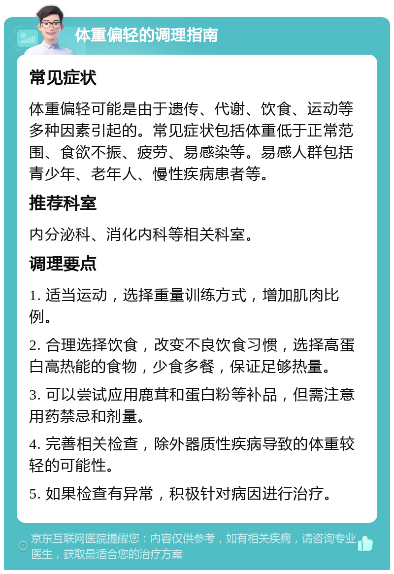 体重偏轻的调理指南 常见症状 体重偏轻可能是由于遗传、代谢、饮食、运动等多种因素引起的。常见症状包括体重低于正常范围、食欲不振、疲劳、易感染等。易感人群包括青少年、老年人、慢性疾病患者等。 推荐科室 内分泌科、消化内科等相关科室。 调理要点 1. 适当运动，选择重量训练方式，增加肌肉比例。 2. 合理选择饮食，改变不良饮食习惯，选择高蛋白高热能的食物，少食多餐，保证足够热量。 3. 可以尝试应用鹿茸和蛋白粉等补品，但需注意用药禁忌和剂量。 4. 完善相关检查，除外器质性疾病导致的体重较轻的可能性。 5. 如果检查有异常，积极针对病因进行治疗。