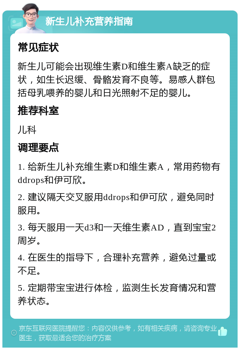 新生儿补充营养指南 常见症状 新生儿可能会出现维生素D和维生素A缺乏的症状，如生长迟缓、骨骼发育不良等。易感人群包括母乳喂养的婴儿和日光照射不足的婴儿。 推荐科室 儿科 调理要点 1. 给新生儿补充维生素D和维生素A，常用药物有ddrops和伊可欣。 2. 建议隔天交叉服用ddrops和伊可欣，避免同时服用。 3. 每天服用一天d3和一天维生素AD，直到宝宝2周岁。 4. 在医生的指导下，合理补充营养，避免过量或不足。 5. 定期带宝宝进行体检，监测生长发育情况和营养状态。