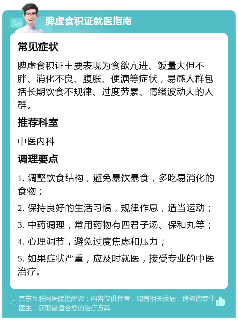 脾虚食积证就医指南 常见症状 脾虚食积证主要表现为食欲亢进、饭量大但不胖、消化不良、腹胀、便溏等症状，易感人群包括长期饮食不规律、过度劳累、情绪波动大的人群。 推荐科室 中医内科 调理要点 1. 调整饮食结构，避免暴饮暴食，多吃易消化的食物； 2. 保持良好的生活习惯，规律作息，适当运动； 3. 中药调理，常用药物有四君子汤、保和丸等； 4. 心理调节，避免过度焦虑和压力； 5. 如果症状严重，应及时就医，接受专业的中医治疗。