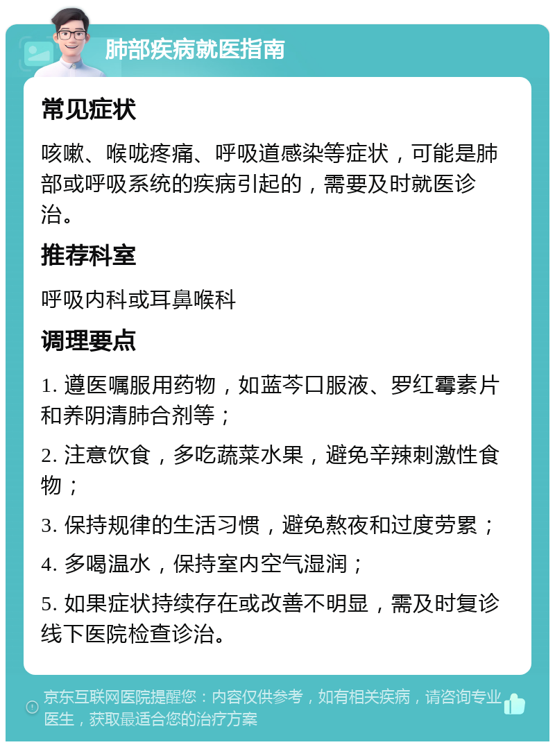 肺部疾病就医指南 常见症状 咳嗽、喉咙疼痛、呼吸道感染等症状，可能是肺部或呼吸系统的疾病引起的，需要及时就医诊治。 推荐科室 呼吸内科或耳鼻喉科 调理要点 1. 遵医嘱服用药物，如蓝芩口服液、罗红霉素片和养阴清肺合剂等； 2. 注意饮食，多吃蔬菜水果，避免辛辣刺激性食物； 3. 保持规律的生活习惯，避免熬夜和过度劳累； 4. 多喝温水，保持室内空气湿润； 5. 如果症状持续存在或改善不明显，需及时复诊线下医院检查诊治。