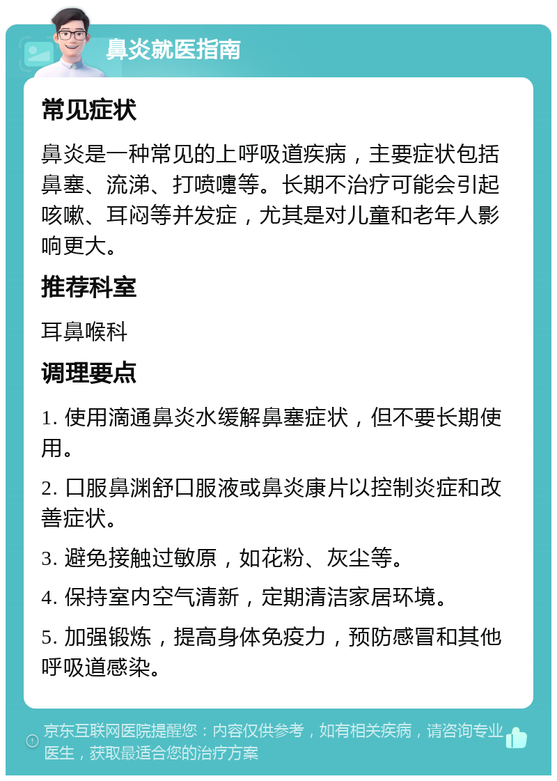 鼻炎就医指南 常见症状 鼻炎是一种常见的上呼吸道疾病，主要症状包括鼻塞、流涕、打喷嚏等。长期不治疗可能会引起咳嗽、耳闷等并发症，尤其是对儿童和老年人影响更大。 推荐科室 耳鼻喉科 调理要点 1. 使用滴通鼻炎水缓解鼻塞症状，但不要长期使用。 2. 口服鼻渊舒口服液或鼻炎康片以控制炎症和改善症状。 3. 避免接触过敏原，如花粉、灰尘等。 4. 保持室内空气清新，定期清洁家居环境。 5. 加强锻炼，提高身体免疫力，预防感冒和其他呼吸道感染。