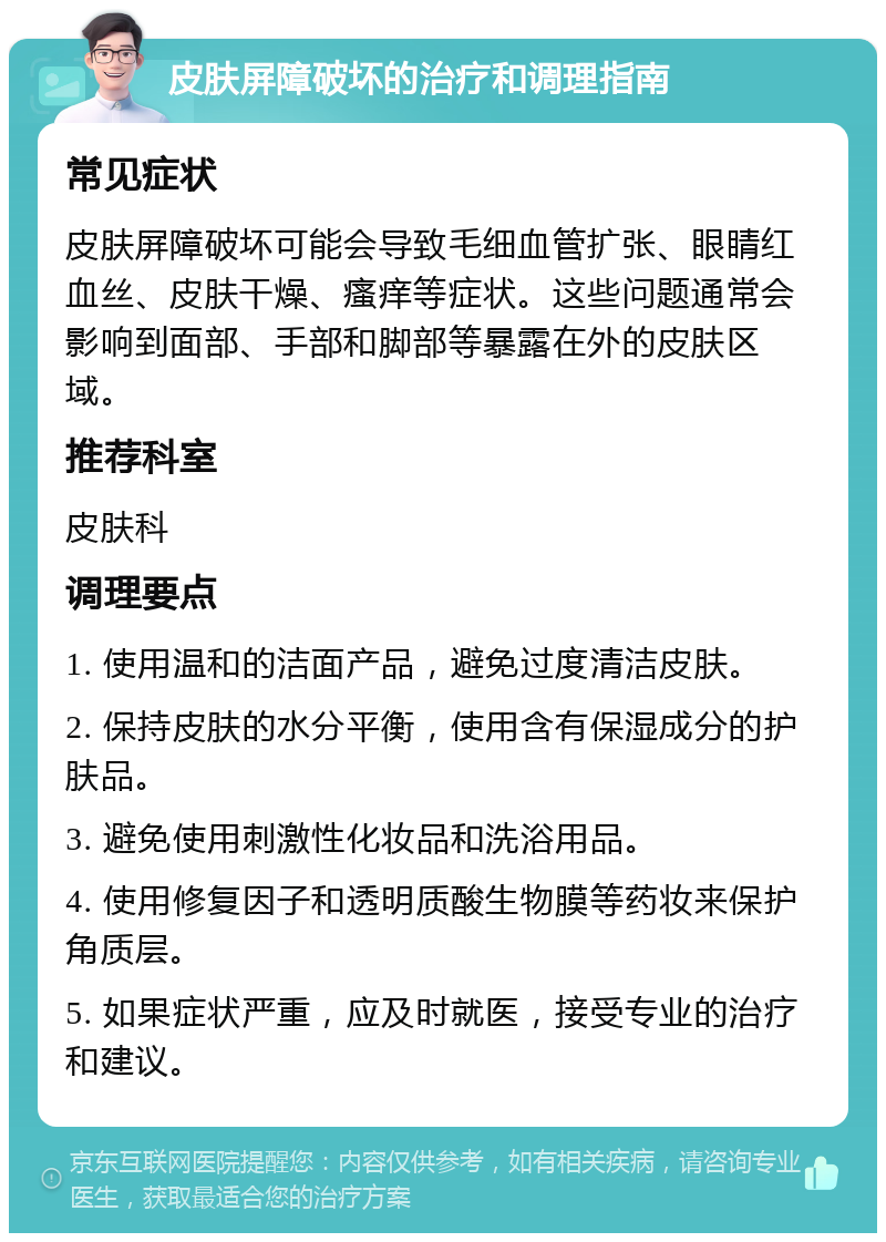 皮肤屏障破坏的治疗和调理指南 常见症状 皮肤屏障破坏可能会导致毛细血管扩张、眼睛红血丝、皮肤干燥、瘙痒等症状。这些问题通常会影响到面部、手部和脚部等暴露在外的皮肤区域。 推荐科室 皮肤科 调理要点 1. 使用温和的洁面产品，避免过度清洁皮肤。 2. 保持皮肤的水分平衡，使用含有保湿成分的护肤品。 3. 避免使用刺激性化妆品和洗浴用品。 4. 使用修复因子和透明质酸生物膜等药妆来保护角质层。 5. 如果症状严重，应及时就医，接受专业的治疗和建议。