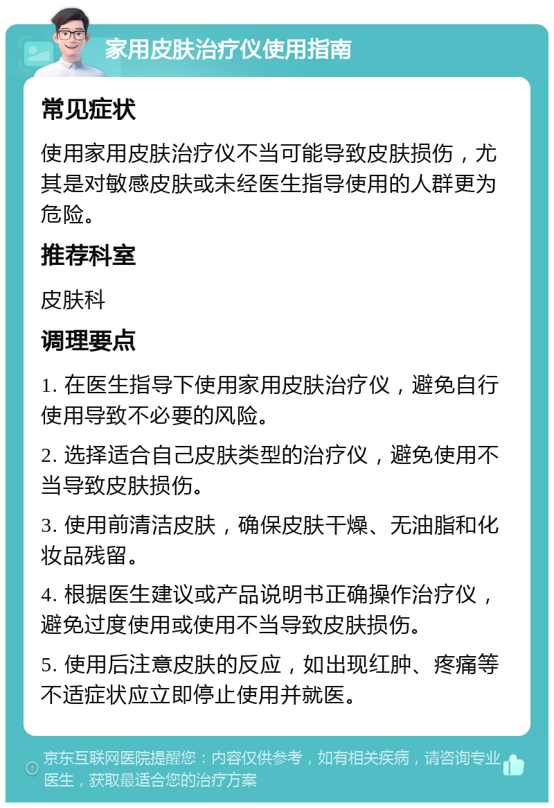 家用皮肤治疗仪使用指南 常见症状 使用家用皮肤治疗仪不当可能导致皮肤损伤，尤其是对敏感皮肤或未经医生指导使用的人群更为危险。 推荐科室 皮肤科 调理要点 1. 在医生指导下使用家用皮肤治疗仪，避免自行使用导致不必要的风险。 2. 选择适合自己皮肤类型的治疗仪，避免使用不当导致皮肤损伤。 3. 使用前清洁皮肤，确保皮肤干燥、无油脂和化妆品残留。 4. 根据医生建议或产品说明书正确操作治疗仪，避免过度使用或使用不当导致皮肤损伤。 5. 使用后注意皮肤的反应，如出现红肿、疼痛等不适症状应立即停止使用并就医。