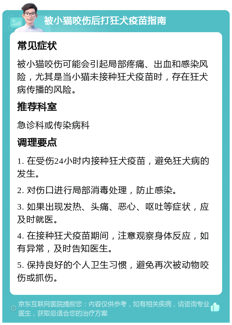 被小猫咬伤后打狂犬疫苗指南 常见症状 被小猫咬伤可能会引起局部疼痛、出血和感染风险，尤其是当小猫未接种狂犬疫苗时，存在狂犬病传播的风险。 推荐科室 急诊科或传染病科 调理要点 1. 在受伤24小时内接种狂犬疫苗，避免狂犬病的发生。 2. 对伤口进行局部消毒处理，防止感染。 3. 如果出现发热、头痛、恶心、呕吐等症状，应及时就医。 4. 在接种狂犬疫苗期间，注意观察身体反应，如有异常，及时告知医生。 5. 保持良好的个人卫生习惯，避免再次被动物咬伤或抓伤。