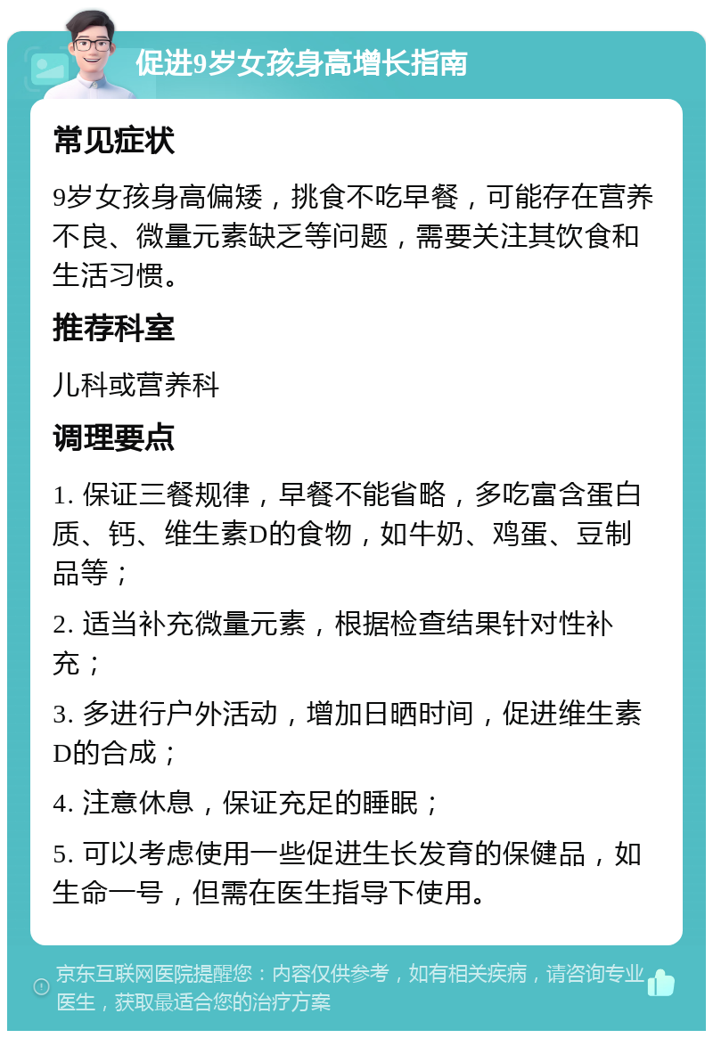 促进9岁女孩身高增长指南 常见症状 9岁女孩身高偏矮，挑食不吃早餐，可能存在营养不良、微量元素缺乏等问题，需要关注其饮食和生活习惯。 推荐科室 儿科或营养科 调理要点 1. 保证三餐规律，早餐不能省略，多吃富含蛋白质、钙、维生素D的食物，如牛奶、鸡蛋、豆制品等； 2. 适当补充微量元素，根据检查结果针对性补充； 3. 多进行户外活动，增加日晒时间，促进维生素D的合成； 4. 注意休息，保证充足的睡眠； 5. 可以考虑使用一些促进生长发育的保健品，如生命一号，但需在医生指导下使用。