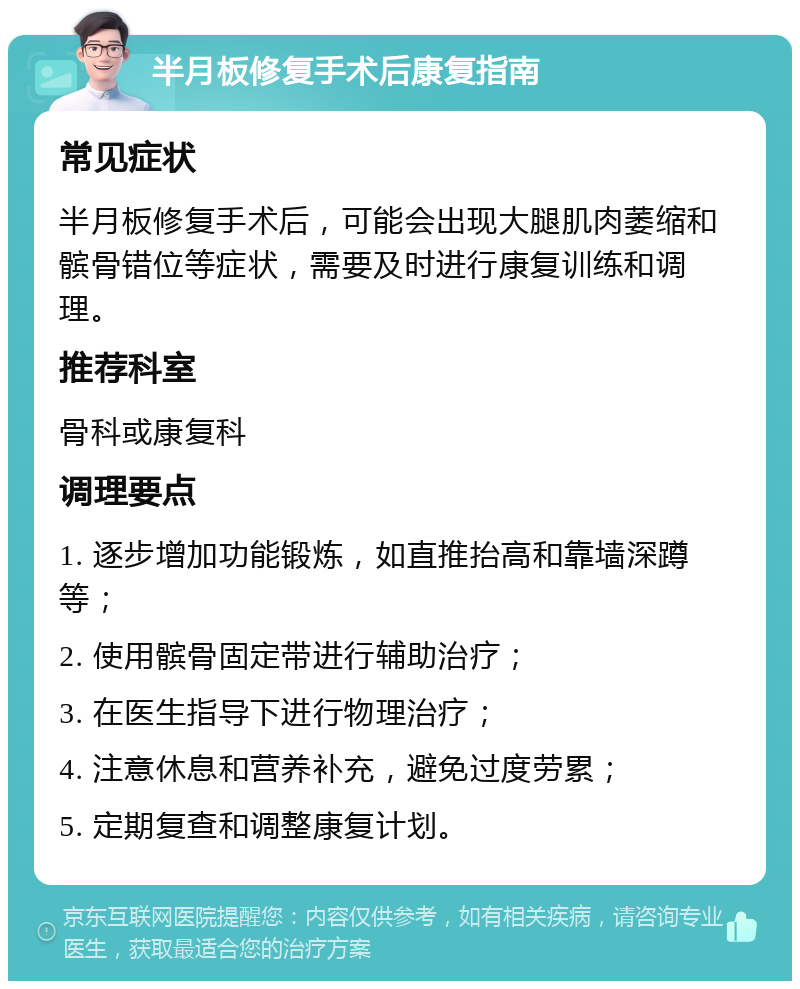 半月板修复手术后康复指南 常见症状 半月板修复手术后，可能会出现大腿肌肉萎缩和髌骨错位等症状，需要及时进行康复训练和调理。 推荐科室 骨科或康复科 调理要点 1. 逐步增加功能锻炼，如直推抬高和靠墙深蹲等； 2. 使用髌骨固定带进行辅助治疗； 3. 在医生指导下进行物理治疗； 4. 注意休息和营养补充，避免过度劳累； 5. 定期复查和调整康复计划。