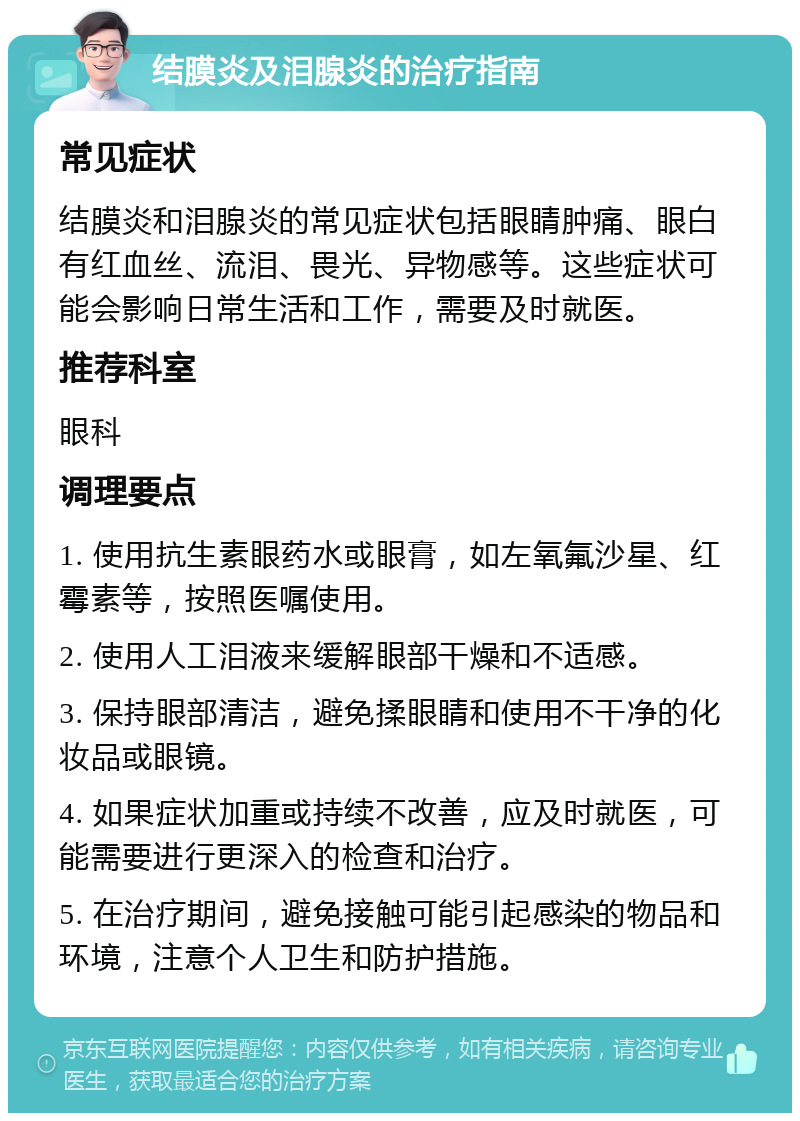 结膜炎及泪腺炎的治疗指南 常见症状 结膜炎和泪腺炎的常见症状包括眼睛肿痛、眼白有红血丝、流泪、畏光、异物感等。这些症状可能会影响日常生活和工作，需要及时就医。 推荐科室 眼科 调理要点 1. 使用抗生素眼药水或眼膏，如左氧氟沙星、红霉素等，按照医嘱使用。 2. 使用人工泪液来缓解眼部干燥和不适感。 3. 保持眼部清洁，避免揉眼睛和使用不干净的化妆品或眼镜。 4. 如果症状加重或持续不改善，应及时就医，可能需要进行更深入的检查和治疗。 5. 在治疗期间，避免接触可能引起感染的物品和环境，注意个人卫生和防护措施。