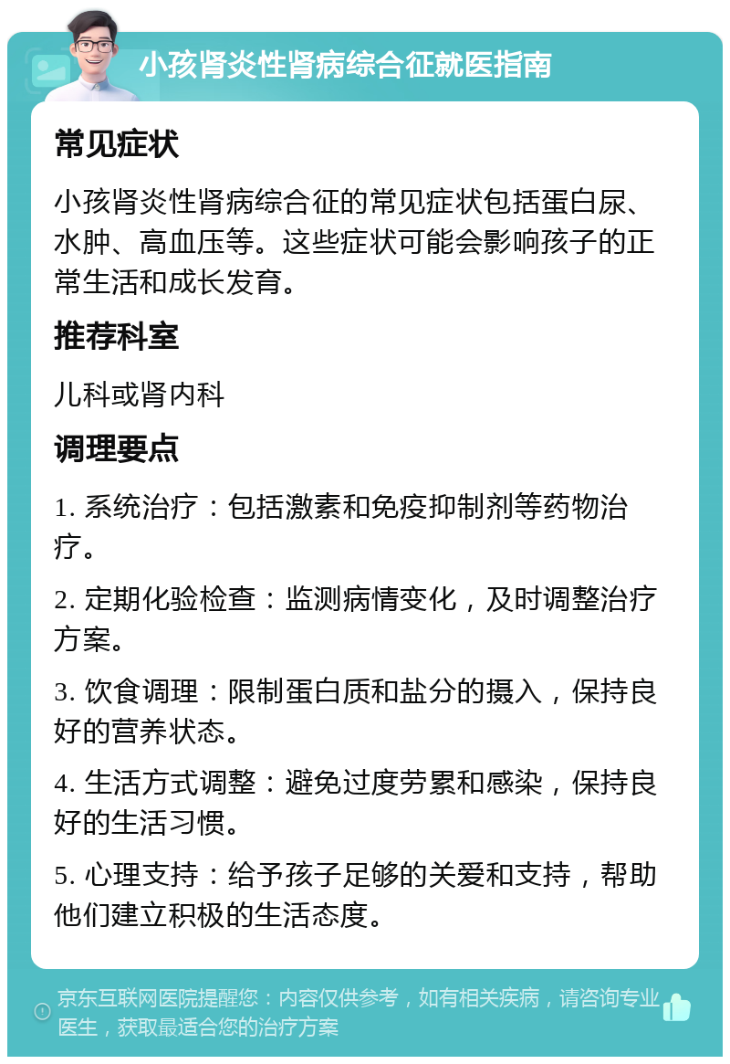 小孩肾炎性肾病综合征就医指南 常见症状 小孩肾炎性肾病综合征的常见症状包括蛋白尿、水肿、高血压等。这些症状可能会影响孩子的正常生活和成长发育。 推荐科室 儿科或肾内科 调理要点 1. 系统治疗：包括激素和免疫抑制剂等药物治疗。 2. 定期化验检查：监测病情变化，及时调整治疗方案。 3. 饮食调理：限制蛋白质和盐分的摄入，保持良好的营养状态。 4. 生活方式调整：避免过度劳累和感染，保持良好的生活习惯。 5. 心理支持：给予孩子足够的关爱和支持，帮助他们建立积极的生活态度。