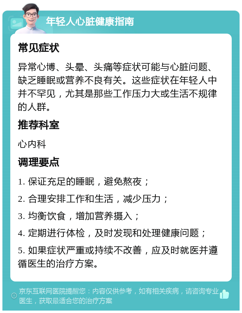 年轻人心脏健康指南 常见症状 异常心博、头晕、头痛等症状可能与心脏问题、缺乏睡眠或营养不良有关。这些症状在年轻人中并不罕见，尤其是那些工作压力大或生活不规律的人群。 推荐科室 心内科 调理要点 1. 保证充足的睡眠，避免熬夜； 2. 合理安排工作和生活，减少压力； 3. 均衡饮食，增加营养摄入； 4. 定期进行体检，及时发现和处理健康问题； 5. 如果症状严重或持续不改善，应及时就医并遵循医生的治疗方案。